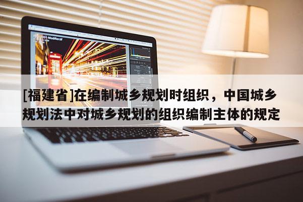 [福建省]在编制城乡规划时组织，中国城乡规划法中对城乡规划的组织编制主体的规定