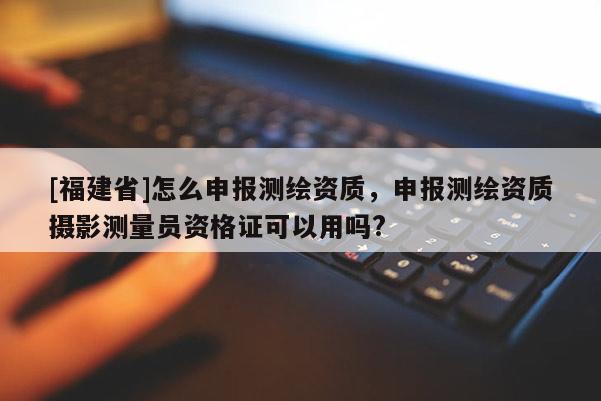 [福建省]怎么申报测绘资质，申报测绘资质摄影测量员资格证可以用吗?