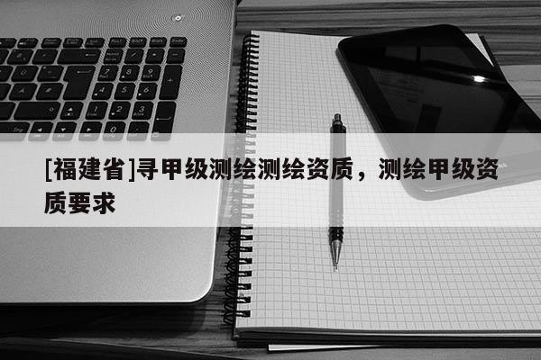 [福建省]寻甲级测绘测绘资质，测绘甲级资质要求