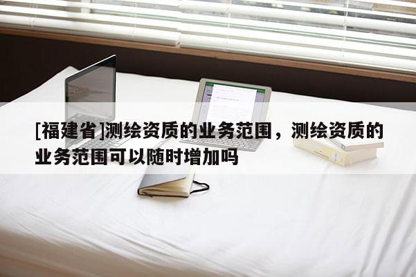 [福建省]测绘资质的业务范围，测绘资质的业务范围可以随时增加吗