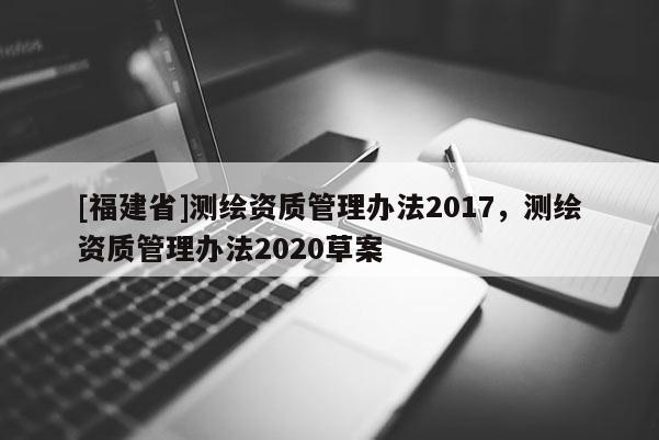 [福建省]测绘资质管理办法2017，测绘资质管理办法2020草案