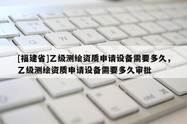 [福建省]乙级测绘资质申请设备需要多久，乙级测绘资质申请设备需要多久审批