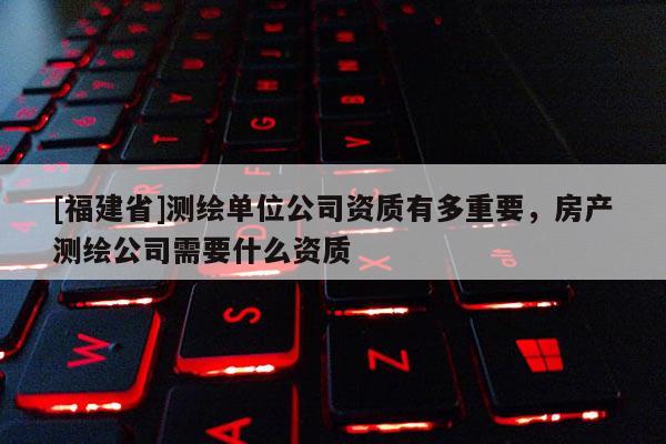 [福建省]测绘单位公司资质有多重要，房产测绘公司需要什么资质
