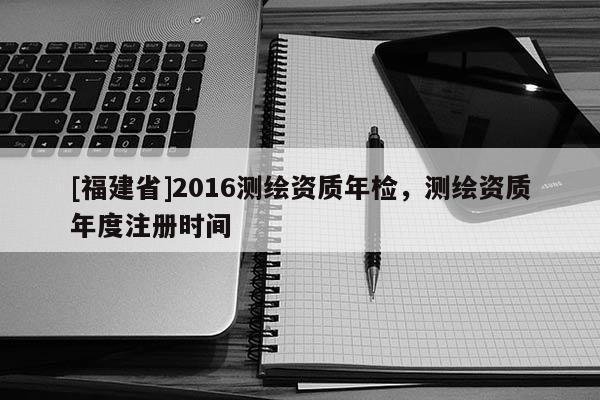 [福建省]2016测绘资质年检，测绘资质年度注册时间