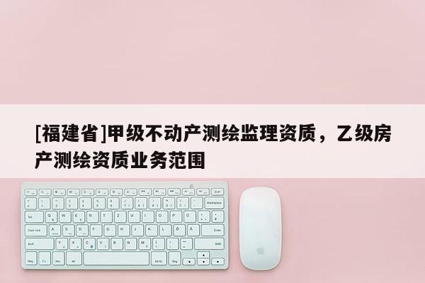 [福建省]甲级不动产测绘监理资质，乙级房产测绘资质业务范围