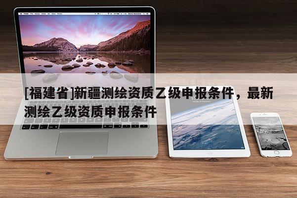[福建省]新疆测绘资质乙级申报条件，最新测绘乙级资质申报条件
