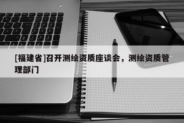 [福建省]召开测绘资质座谈会，测绘资质管理部门