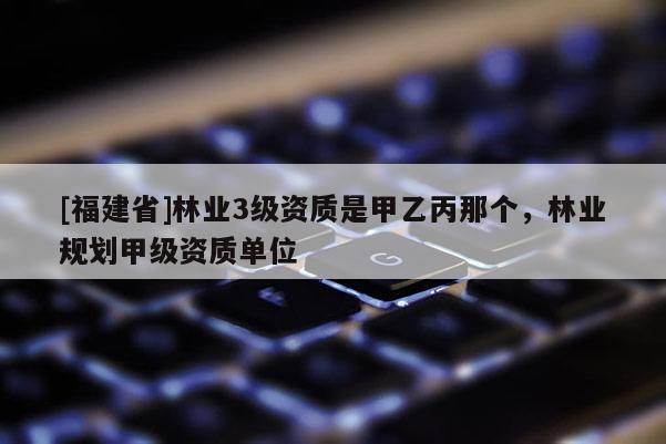 [福建省]林业3级资质是甲乙丙那个，林业规划甲级资质单位
