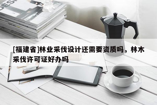 [福建省]林业采伐设计还需要资质吗，林木采伐许可证好办吗