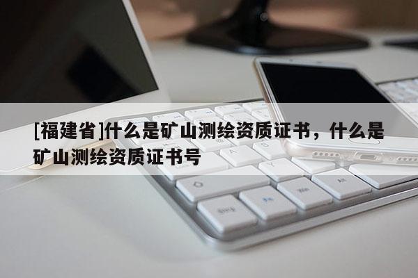 [福建省]什么是矿山测绘资质证书，什么是矿山测绘资质证书号