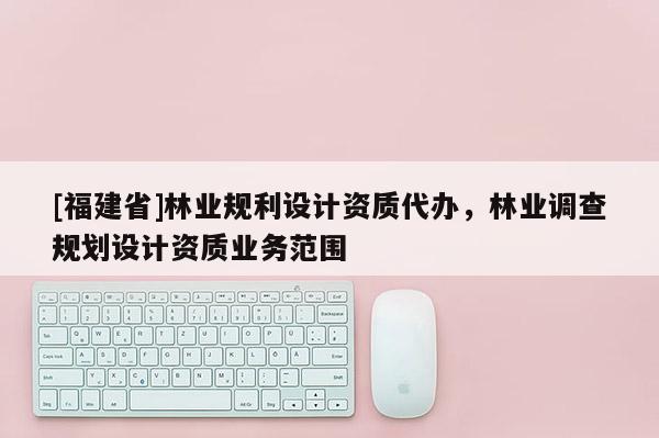 [福建省]林业规利设计资质代办，林业调查规划设计资质业务范围