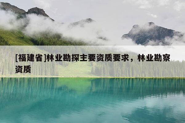 [福建省]林业勘探主要资质要求，林业勘察资质