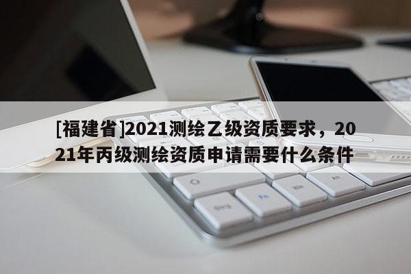 [福建省]2021测绘乙级资质要求，2021年丙级测绘资质申请需要什么条件