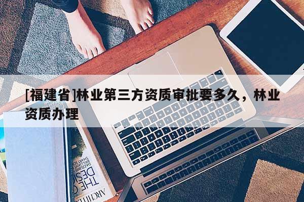 [福建省]林业第三方资质审批要多久，林业资质办理