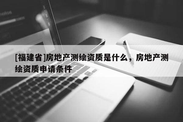 [福建省]房地产测绘资质是什么，房地产测绘资质申请条件