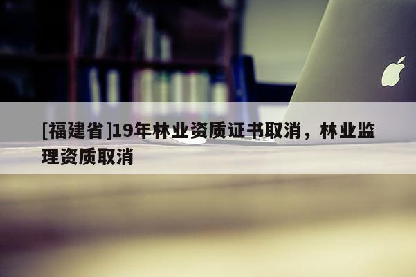 [福建省]19年林业资质证书取消，林业监理资质取消