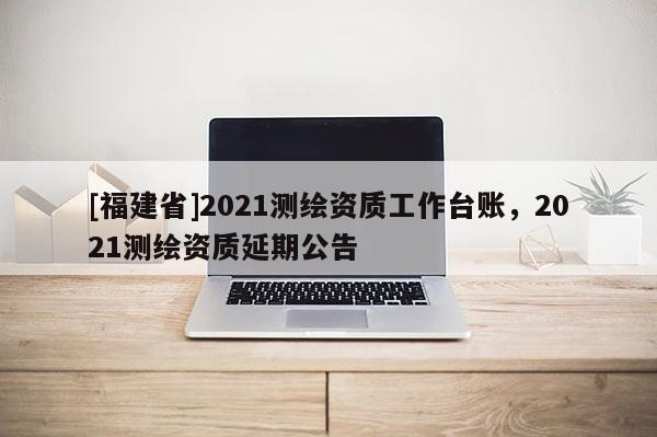 [福建省]2021测绘资质工作台账，2021测绘资质延期公告