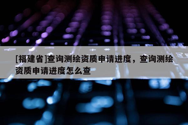 [福建省]查询测绘资质申请进度，查询测绘资质申请进度怎么查