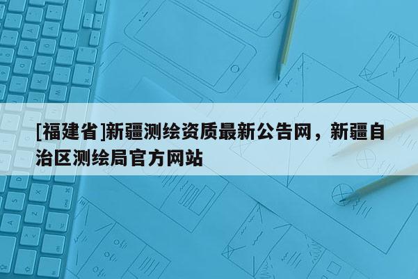 [福建省]新疆测绘资质最新公告网，新疆自治区测绘局官方网站