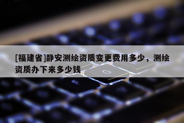 [福建省]静安测绘资质变更费用多少，测绘资质办下来多少钱