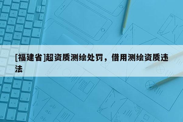 [福建省]超资质测绘处罚，借用测绘资质违法