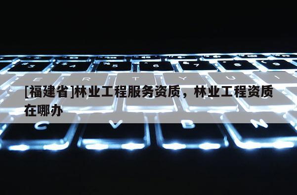[福建省]林业工程服务资质，林业工程资质在哪办