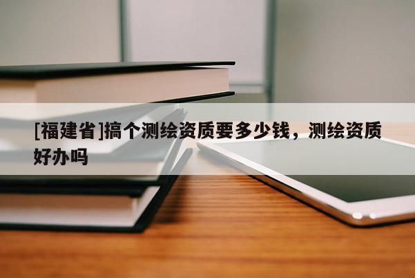 [福建省]搞个测绘资质要多少钱，测绘资质好办吗