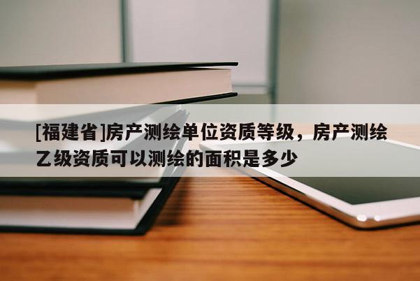 [福建省]房产测绘单位资质等级，房产测绘乙级资质可以测绘的面积是多少