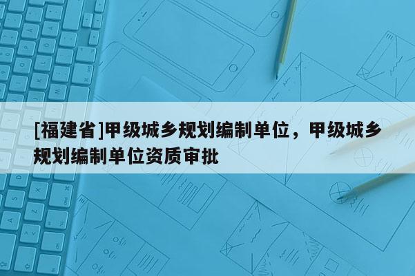 [福建省]甲级城乡规划编制单位，甲级城乡规划编制单位资质审批