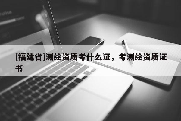 [福建省]测绘资质考什么证，考测绘资质证书