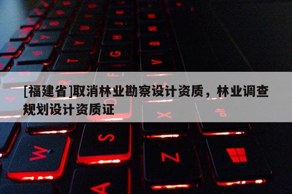 [福建省]取消林业勘察设计资质，林业调查规划设计资质证