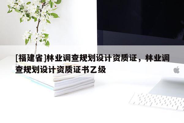 [福建省]林业调查规划设计资质证，林业调查规划设计资质证书乙级