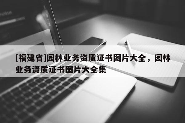 [福建省]园林业务资质证书图片大全，园林业务资质证书图片大全集