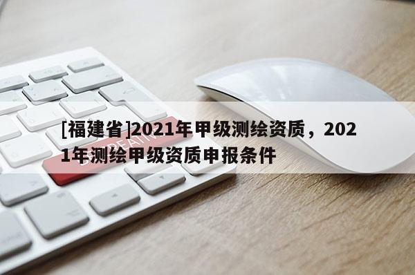 [福建省]2021年甲级测绘资质，2021年测绘甲级资质申报条件