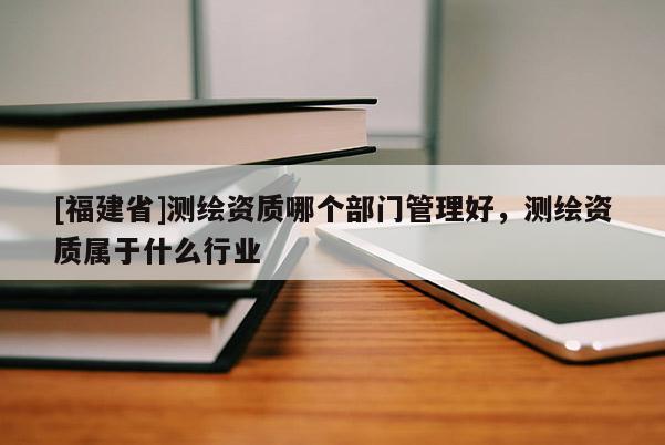 [福建省]测绘资质哪个部门管理好，测绘资质属于什么行业