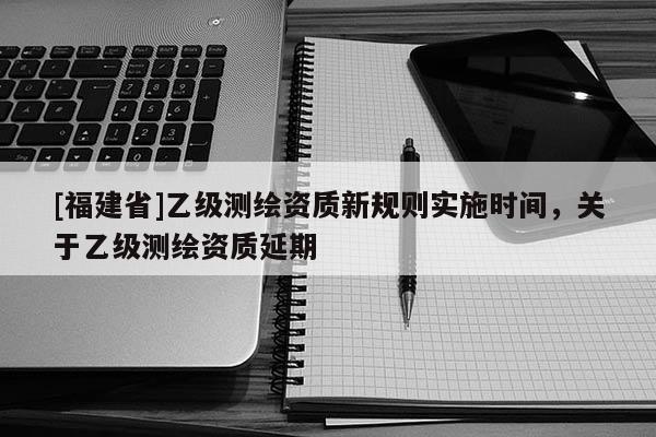 [福建省]乙级测绘资质新规则实施时间，关于乙级测绘资质延期