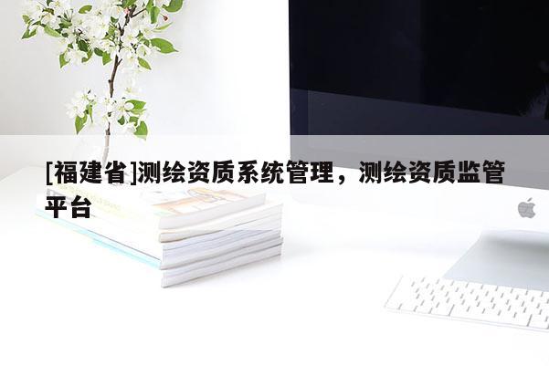 [福建省]测绘资质系统管理，测绘资质监管平台