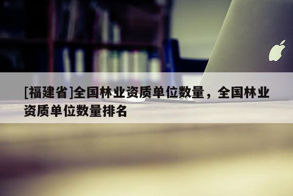 [福建省]全国林业资质单位数量，全国林业资质单位数量排名