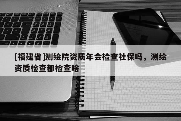 [福建省]测绘院资质年会检查社保吗，测绘资质检查都检查啥