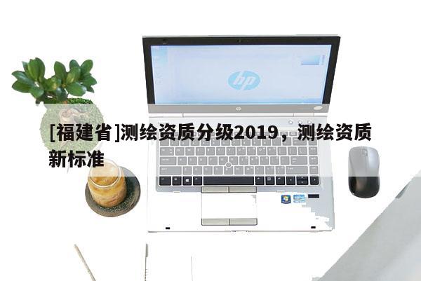 [福建省]测绘资质分级2019，测绘资质新标准