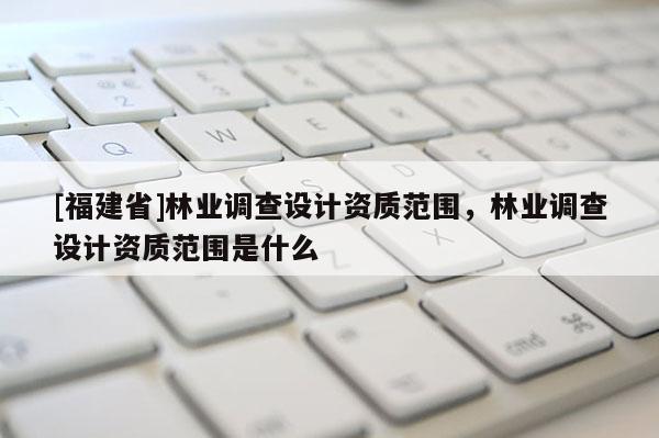 [福建省]林业调查设计资质范围，林业调查设计资质范围是什么