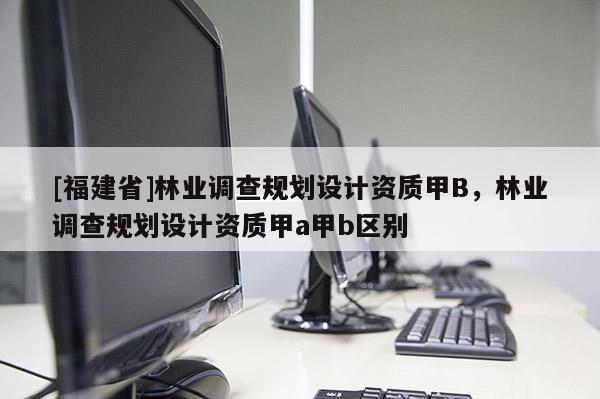 [福建省]林业调查规划设计资质甲B，林业调查规划设计资质甲a甲b区别
