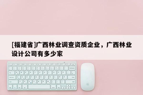 [福建省]广西林业调查资质企业，广西林业设计公司有多少家