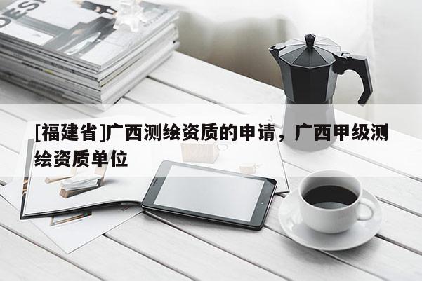 [福建省]广西测绘资质的申请，广西甲级测绘资质单位