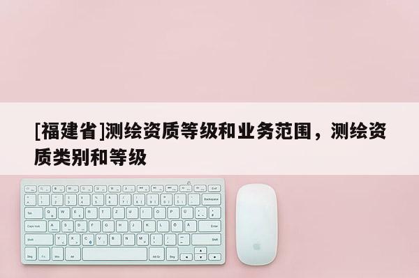 [福建省]测绘资质等级和业务范围，测绘资质类别和等级