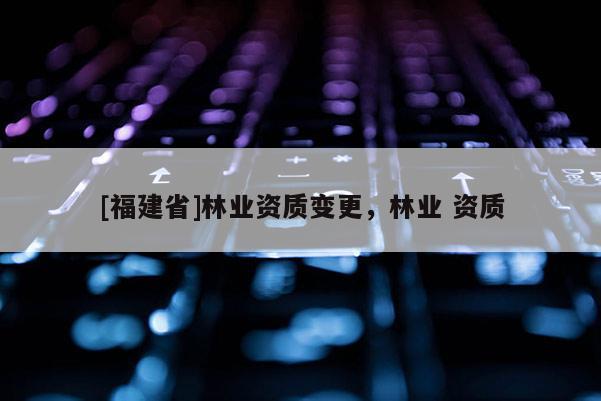 [福建省]林业资质变更，林业 资质