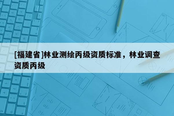 [福建省]林业测绘丙级资质标准，林业调查资质丙级
