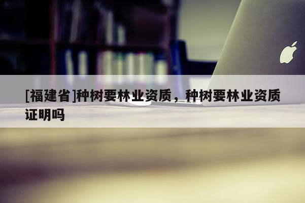[福建省]种树要林业资质，种树要林业资质证明吗