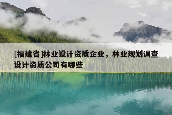 [福建省]林业设计资质企业，林业规划调查设计资质公司有哪些