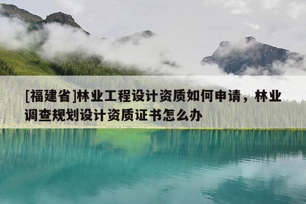 [福建省]林业工程设计资质如何申请，林业调查规划设计资质证书怎么办